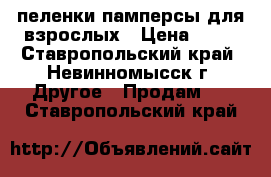 пеленки памперсы для взрослых › Цена ­ 13 - Ставропольский край, Невинномысск г. Другое » Продам   . Ставропольский край